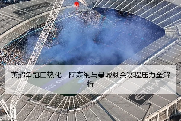 英超争冠白热化：阿森纳与曼城剩余赛程压力全解析