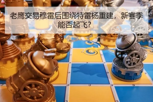 老鹰交易穆雷后围绕特雷杨重建，新赛季能否起飞？