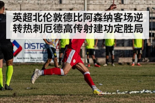 英超北伦敦德比阿森纳客场逆转热刺厄德高传射建功定胜局