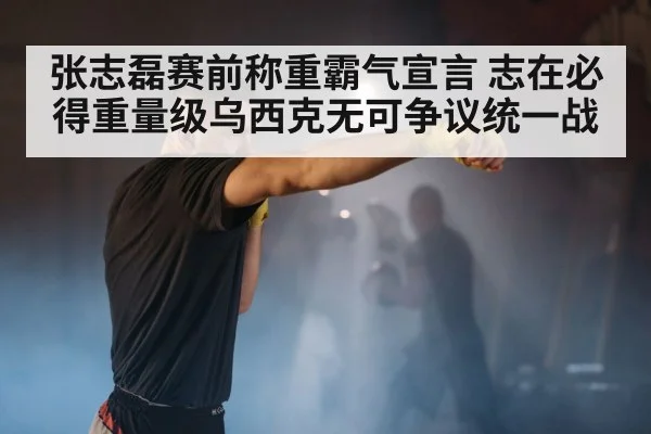 张志磊赛前称重霸气宣言 志在必得重量级乌西克无可争议统一战